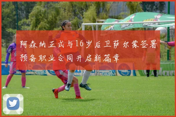 阿森纳正式与16岁后卫萨尔蒙签署预备职业合同开启新篇章