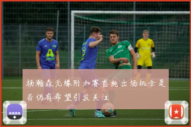 杨瀚森无缘附加赛首轮出场机会是否仍有希望引发关注