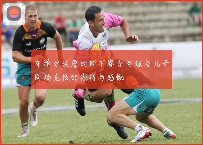 布泽尔谈詹姆斯下赛季可能与儿子同场竞技的期待与感慨