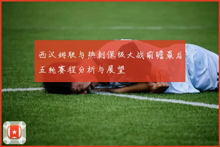 西汉姆联与热刺保级大战前瞻最后五轮赛程分析与展望