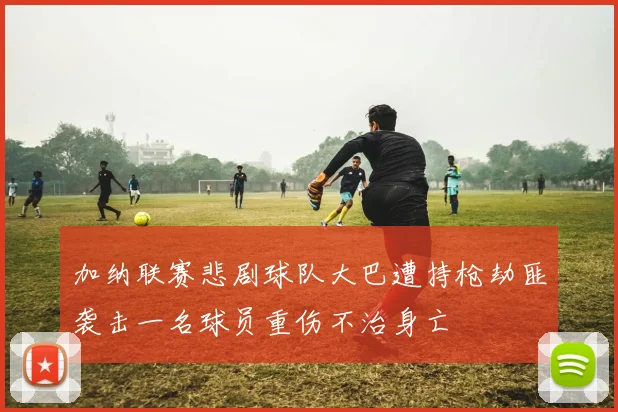 加纳联赛悲剧球队大巴遭持枪劫匪袭击一名球员重伤不治身亡