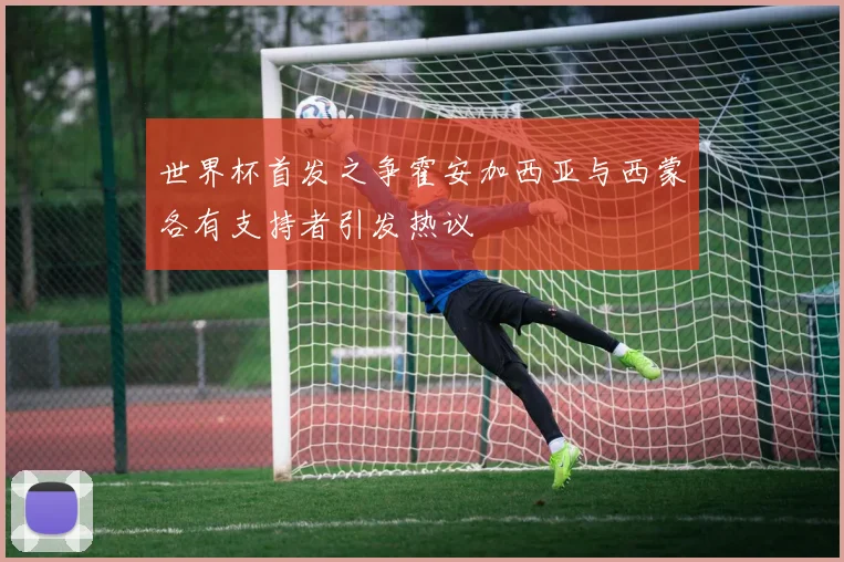 世界杯首发之争霍安加西亚与西蒙各有支持者引发热议